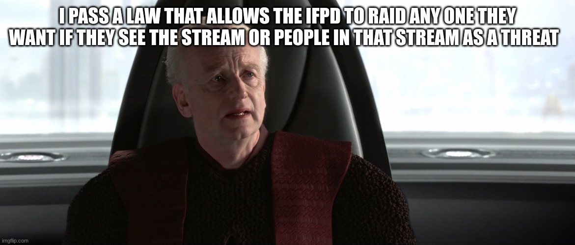 chancellor palpatine | I PASS A LAW THAT ALLOWS THE IFPD TO RAID ANY ONE THEY WANT IF THEY SEE THE STREAM OR PEOPLE IN THAT STREAM AS A THREAT | image tagged in chancellor palpatine | made w/ Imgflip meme maker