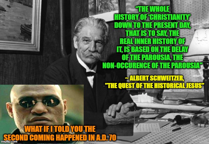 Waiting for Godot? | “THE WHOLE HISTORY OF ‘CHRISTIANITY’ DOWN TO THE PRESENT DAY, THAT IS TO SAY, THE REAL INNER HISTORY OF IT, IS BASED ON THE DELAY OF THE PAROUSIA, THE NON-OCCURENCE OF THE PAROUSIA"; ~ ALBERT SCHWEITZER, "THE QUEST OF THE HISTORICAL JESUS"; WHAT IF I TOLD YOU THE SECOND COMING HAPPENED IN A.D. 70 | image tagged in jesus christ,second coming,parousia | made w/ Imgflip meme maker