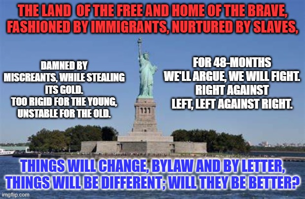 America's Quadrennial Conundrum. | THE LAND  OF THE FREE AND HOME OF THE BRAVE,
FASHIONED BY IMMIGRANTS, NURTURED BY SLAVES, DAMNED BY MISCREANTS, WHILE STEALING ITS GOLD.
TOO RIGID FOR THE YOUNG, UNSTABLE FOR THE OLD. FOR 48-MONTHS WE'LL ARGUE, WE WILL FIGHT.
RIGHT AGAINST LEFT, LEFT AGAINST RIGHT. THINGS WILL CHANGE, BYLAW AND BY LETTER,
THINGS WILL BE DIFFERENT; WILL THEY BE BETTER? | image tagged in politics | made w/ Imgflip meme maker