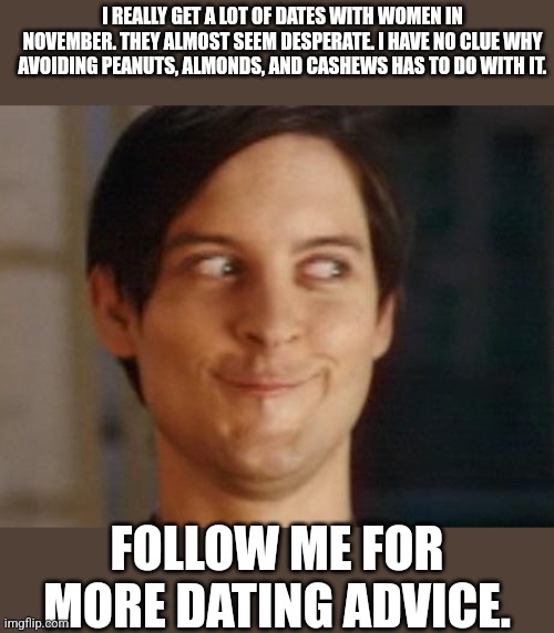 More dating advice | I REALLY GET A LOT OF DATES WITH WOMEN IN NOVEMBER. THEY ALMOST SEEM DESPERATE. I HAVE NO CLUE WHY AVOIDING PEANUTS, ALMONDS, AND CASHEWS HAS TO DO WITH IT. FOLLOW ME FOR MORE DATING ADVICE. | image tagged in memes,spiderman peter parker | made w/ Imgflip meme maker