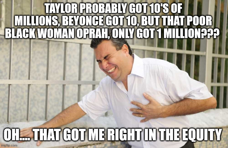 ouch | TAYLOR PROBABLY GOT 10'S OF MILLIONS, BEYONCE GOT 10, BUT THAT POOR BLACK WOMAN OPRAH, ONLY GOT 1 MILLION??? OH.... THAT GOT ME RIGHT IN THE | image tagged in ouch | made w/ Imgflip meme maker