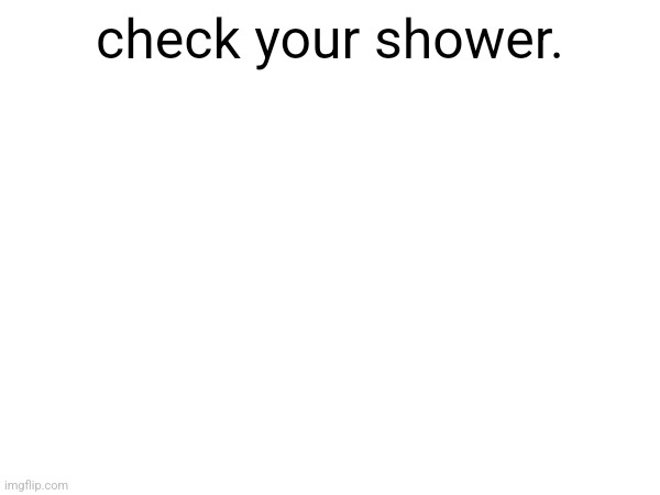 check your shower. | made w/ Imgflip meme maker