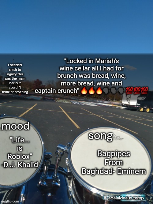 adelaideaux temp mk iv | "Locked in Mariah's wine cellar all I had for brunch was bread, wine, more bread, wine and captain crunch" 🔥🔥🔥🗣🗣🗣💯💯💯; "Life... is Roblox" -D.J. Khalid; Bagpipes From Baghdad- Eminem | image tagged in adelaideaux temp mk iv | made w/ Imgflip meme maker