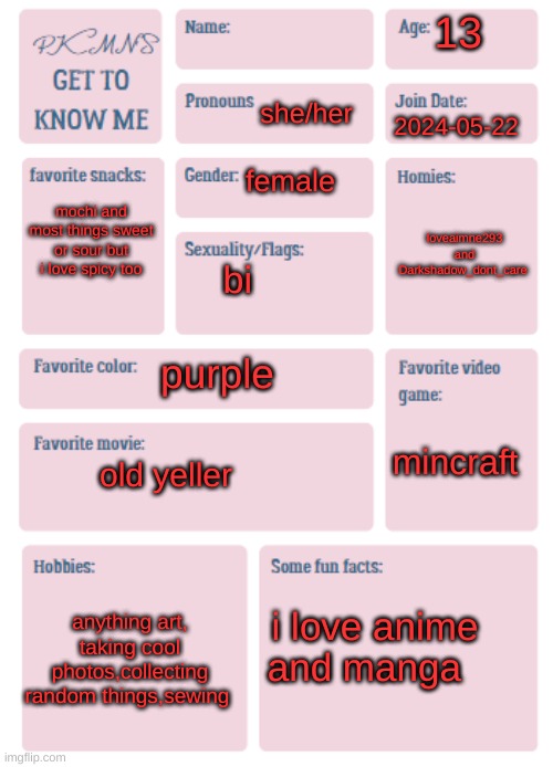 PKMN's Get to Know Me | 13; she/her; 2024-05-22; female; mochi and most things sweet or sour but i love spicy too; loveaimne293 and Darkshadow_dont_care; bi; purple; mincraft; old yeller; anything art, taking cool photos,collecting random things,sewing; i love anime and manga | image tagged in pkmn's get to know me | made w/ Imgflip meme maker