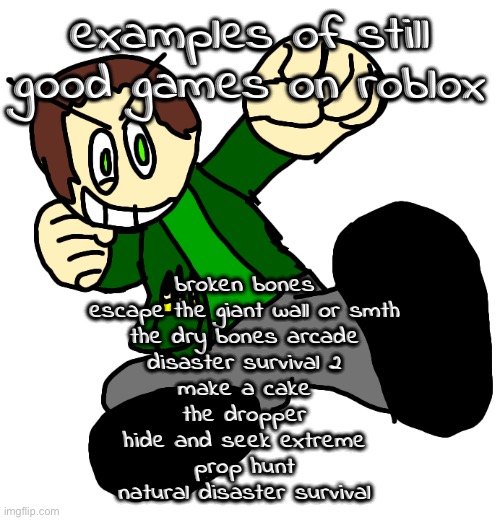 basically, old games, made by good people, are good. | examples of still good games on roblox; broken bones
escape the giant wall or smth
the dry bones arcade
disaster survival 2
make a cake
the dropper
hide and seek extreme
prop hunt
natural disaster survival | image tagged in irl josanity render | made w/ Imgflip meme maker