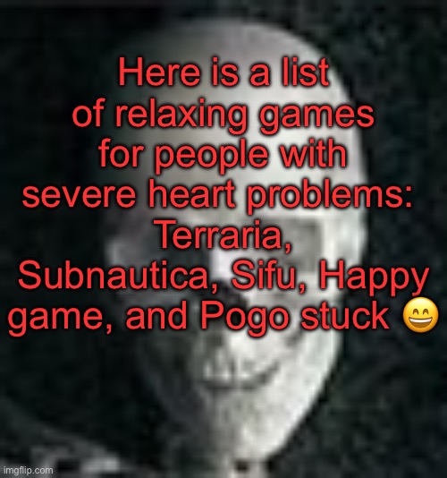 . | Here is a list of relaxing games for people with severe heart problems: 
Terraria, Subnautica, Sifu, Happy game, and Pogo stuck 😄 | image tagged in skull | made w/ Imgflip meme maker