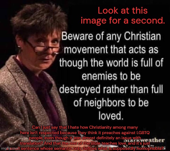  When you're disrespectful to a religion you invalidate those it saves. I need to call you out. You know who. | Look at this image for a second. Can I just say that I hate how Christianity among many here isn't respected because they think it preaches against LGBTQ people, even though it was almost definitely an issue with translation? And that the rest of the Bible teaches love, and it's just a small sentence whose semantic only defines what is supposedly homophobia? | made w/ Imgflip meme maker