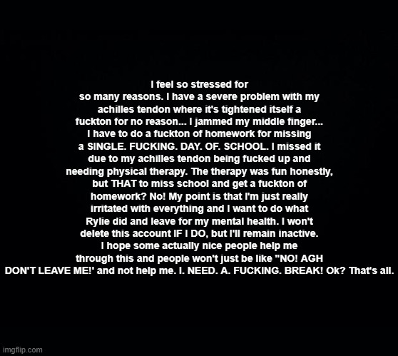 . | I feel so stressed for so many reasons. I have a severe problem with my achilles tendon where it's tightened itself a fuckton for no reason... I jammed my middle finger... I have to do a fuckton of homework for missing a SINGLE. FUCKING. DAY. OF. SCHOOL. I missed it due to my achilles tendon being fucked up and needing physical therapy. The therapy was fun honestly, but THAT to miss school and get a fuckton of homework? No! My point is that I'm just really irritated with everything and I want to do what Rylie did and leave for my mental health. I won't delete this account IF I DO, but I'll remain inactive. I hope some actually nice people help me through this and people won't just be like "NO! AGH DON'T LEAVE ME!' and not help me. I. NEED. A. FUCKING. BREAK! Ok? That's all. | image tagged in black square blank fixed text boxes | made w/ Imgflip meme maker