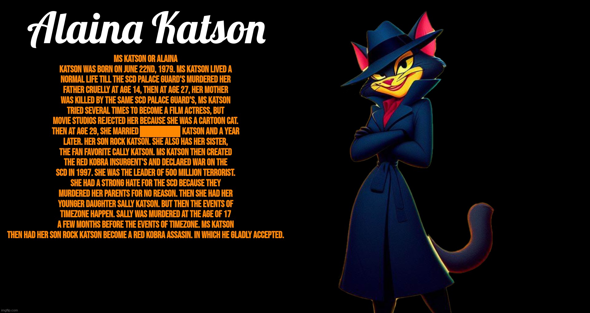 MS Katson Lore | Alaina Katson; Ms Katson or Alaina Katson was born on June 22nd, 1979. Ms Katson lived a normal life till the SCD Palace Guard's murdered her father cruelly at age 14, then at age 27, her mother was killed by the same SCD Palace Guard's, Ms katson tried several times to become a Film Actress, but movie studios rejected her because she was a cartoon cat. then at age 29, she married ██████ Katson and a year later. her son Rock katson. she also has her sister, the fan favorite Cally Katson. Ms Katson then created the Red Kobra Insurgent's and declared war on the SCD in 1997. She was the leader of 500 million terrorist. she had a strong hate for the SCD because they murdered her parents for no reason. then she had her younger daughter Sally Katson. but then the events of TimeZone happen. Sally was murdered at the age of 17 a few months before the events of timezone. Ms katson then had her son Rock Katson become a Red Kobra Assasin. in which he gladly accepted. | image tagged in timezone,lore,game,movie,cartoon,cats | made w/ Imgflip meme maker