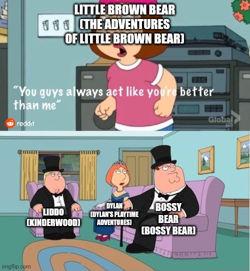 Well, there's the worst preschool show character who is spoiled brat that he is just same as Caillou over and over again. | LITTLE BROWN BEAR (THE ADVENTURES OF LITTLE BROWN BEAR); DYLAN (DYLAN'S PLAYTIME ADVENTURES); BOSSY BEAR (BOSSY BEAR); LIDDO (KINDERWOOD) | image tagged in you guys always act like you're better than me,meme,little brown bear,preschool show,preschool shows,shitpost | made w/ Imgflip meme maker