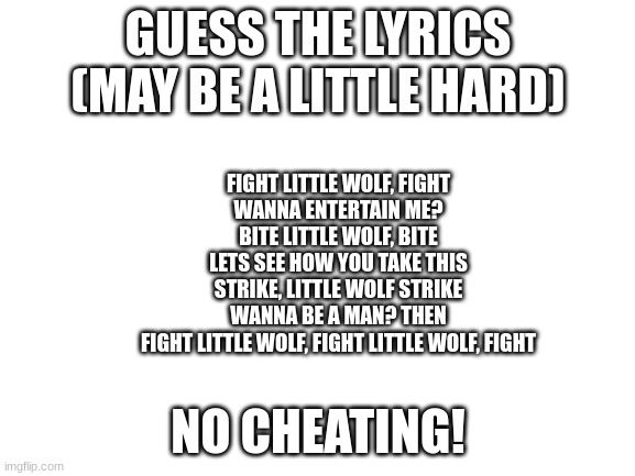 Blank White Template | GUESS THE LYRICS (MAY BE A LITTLE HARD); FIGHT LITTLE WOLF, FIGHT
WANNA ENTERTAIN ME?
BITE LITTLE WOLF, BITE
LETS SEE HOW YOU TAKE THIS
STRIKE, LITTLE WOLF STRIKE
WANNA BE A MAN? THEN
FIGHT LITTLE WOLF, FIGHT LITTLE WOLF, FIGHT; NO CHEATING! | image tagged in blank white template,music,greek mythology,musical | made w/ Imgflip meme maker