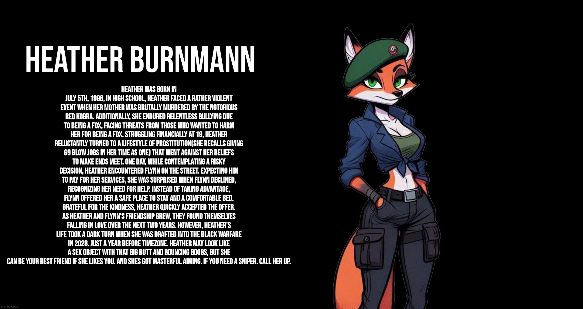 Heather BurnMann Lore | HEATHER BURNMANN; Heather was born in July 5th, 1998, In high school, Heather faced a rather violent event when her mother was brutally murdered by the notorious Red Kobra. Additionally, she endured relentless bullying due to being a fox, facing threats from those who wanted to harm her for being a fox. Struggling financially at 19, Heather reluctantly turned to a lifestyle of prostitution(she recalls giving 69 blow jobs in her time as one) that went against her beliefs to make ends meet. One day, while contemplating a risky decision, Heather encountered Flynn on the street. Expecting him to pay for her services, she was surprised when Flynn declined, recognizing her need for help. Instead of taking advantage, Flynn offered her a safe place to stay and a comfortable bed. Grateful for the kindness, Heather quickly accepted the offer. As Heather and Flynn's friendship grew, they found themselves falling in love over the next two years. However, Heather's life took a dark turn when she was drafted into The Black Warfare in 2028. just a year before TimeZone. Heather may look like a sex object with that big butt and bouncing boobs, but she can be your best friend if she likes you. and shes got masterful aiming. if you need a sniper. call her up. | image tagged in timezone,game,lore,cartoon,movie,fox | made w/ Imgflip meme maker