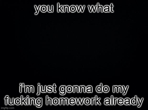 Black square blank fixed text boxes | you know what; i'm just gonna do my fucking homework already | image tagged in black square blank fixed text boxes | made w/ Imgflip meme maker