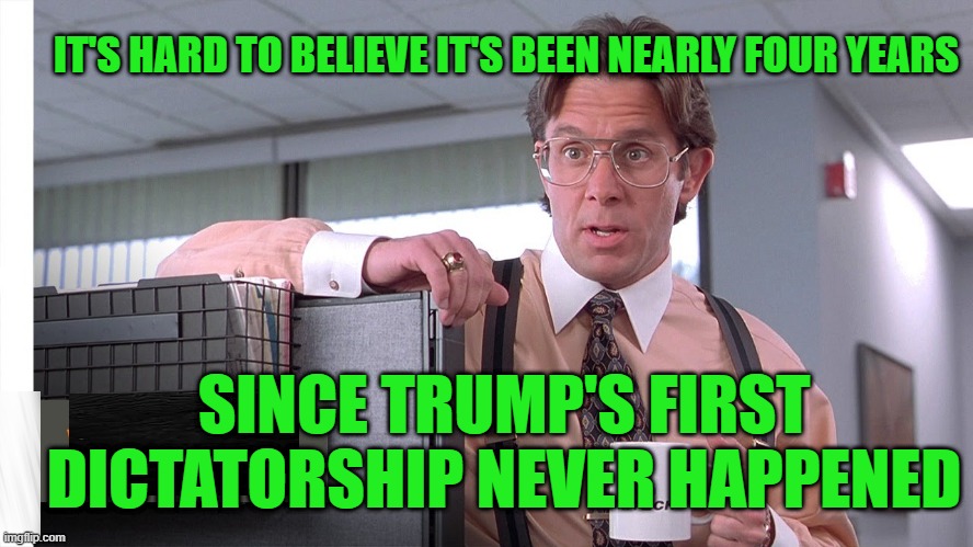 Seems Like it was Only Yesterday | IT'S HARD TO BELIEVE IT'S BEEN NEARLY FOUR YEARS; SINCE TRUMP'S FIRST DICTATORSHIP NEVER HAPPENED | image tagged in memes,bill lumbergh,donald trump,dictator | made w/ Imgflip meme maker