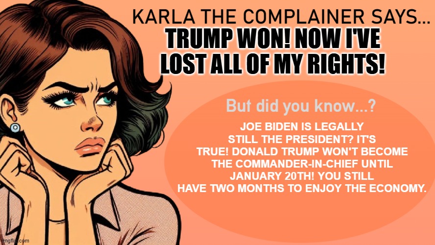 Good News for Liberals | TRUMP WON! NOW I'VE LOST ALL OF MY RIGHTS! JOE BIDEN IS LEGALLY STILL THE PRESIDENT? IT'S TRUE! DONALD TRUMP WON'T BECOME THE COMMANDER-IN-CHIEF UNTIL JANUARY 20TH! YOU STILL HAVE TWO MONTHS TO ENJOY THE ECONOMY. | image tagged in karla the complainer,maga,trump 2024 | made w/ Imgflip meme maker