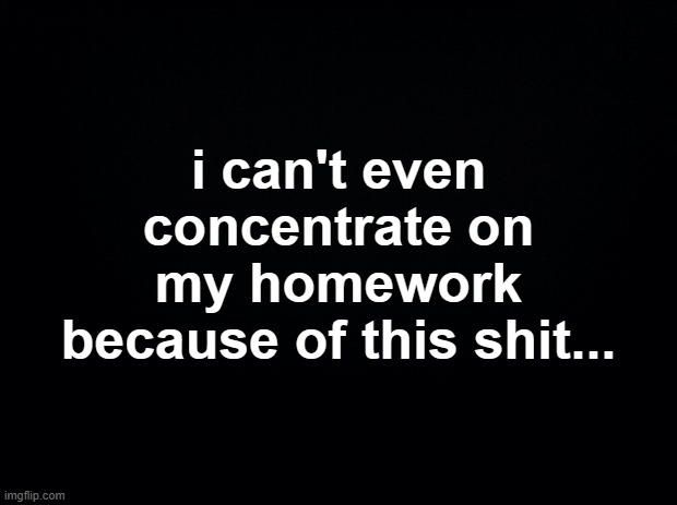 Black square blank fixed text boxes | i can't even concentrate on my homework because of this shit... | image tagged in black square blank fixed text boxes | made w/ Imgflip meme maker