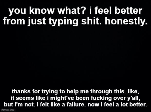 also fuck the people who were being dicks to someone going through a hard time | you know what? i feel better from just typing shit. honestly. thanks for trying to help me through this. like, it seems like i might've been fucking over y'all, but i'm not. i felt like a failure. now i feel a lot better. | image tagged in black square blank fixed text boxes | made w/ Imgflip meme maker