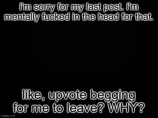 istg | i'm sorry for my last post. i'm mentally fucked in the head for that. like, upvote begging for me to leave? WHY? | image tagged in black square blank fixed text boxes | made w/ Imgflip meme maker
