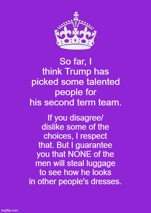 What was HIS name again? | So far, I think Trump has picked some talented people for his second term team. If you disagree/ dislike some of the choices, I respect that. But I guarantee you that NONE of the men will steal luggage to see how he looks in other people's dresses. | image tagged in keep calm and carry on purple,politics,political meme,political humor | made w/ Imgflip meme maker