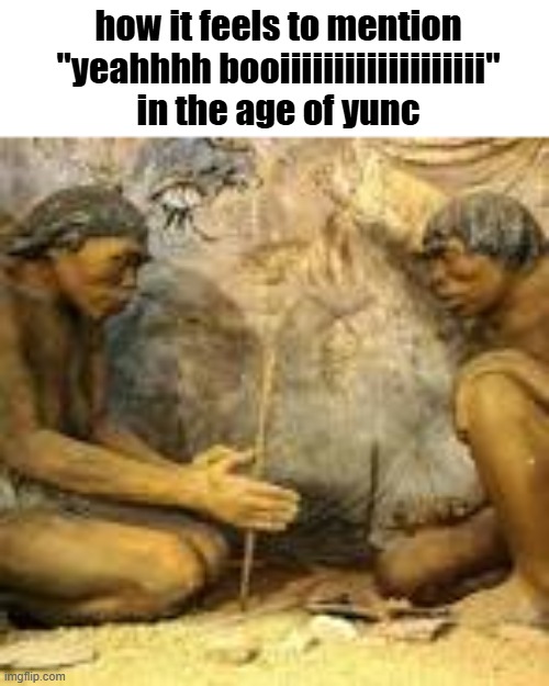 yeah booooooooooooooooooooooooooooooiiiiiiiiiiiiiiiiiiiiiiiiiiiiiiiiiiiiiiiiiiiiiiiiiiiiiiiiiiiiiiiiiiiiiiiiiiiiiiiiiiiiiiiiiiii | how it feels to mention "yeahhhh booiiiiiiiiiiiiiiiiiii" in the age of yunc | image tagged in cavemen discovering fire | made w/ Imgflip meme maker