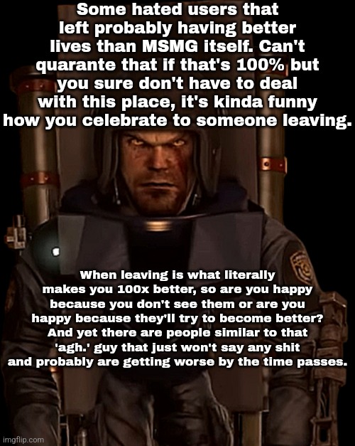 Just a thought. | Some hated users that left probably having better lives than MSMG itself. Can't quarante that if that's 100% but you sure don't have to deal with this place, it's kinda funny how you celebrate to someone leaving. When leaving is what literally makes you 100x better, so are you happy because you don't see them or are you happy because they'll try to become better? And yet there are people similar to that 'agh.' guy that just won't say any shit and probably are getting worse by the time passes. | made w/ Imgflip meme maker