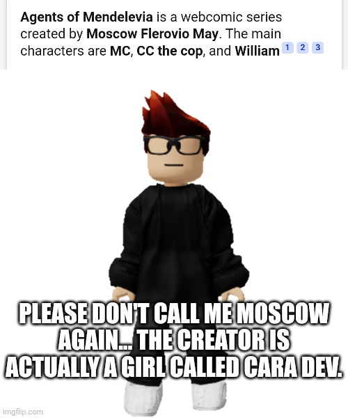 Agents Of Mendelevia is created by Cara Dev. | PLEASE DON'T CALL ME MOSCOW AGAIN... THE CREATOR IS ACTUALLY A GIRL CALLED CARA DEV. | image tagged in mc,misinformation,memes,false | made w/ Imgflip meme maker