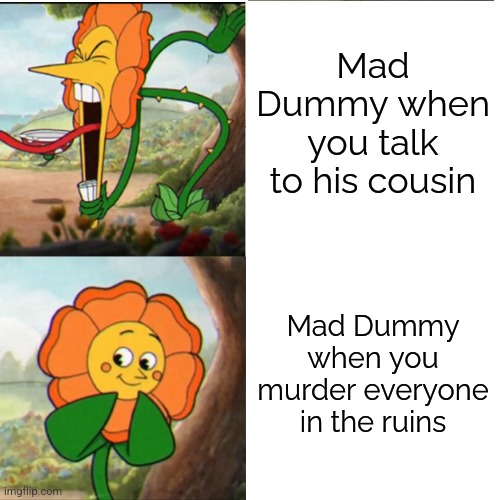 DUMMY BOTS! FINAL ATTACK! | Mad Dummy when you talk to his cousin; Mad Dummy when you murder everyone in the ruins | image tagged in cuphead flower,undertale,dummy | made w/ Imgflip meme maker