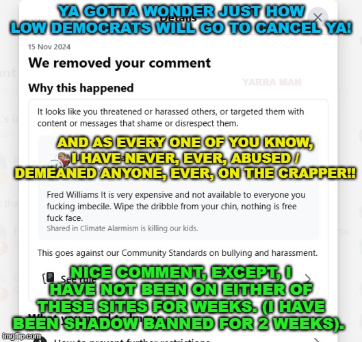 So the Democrats / assorted media mobs have resorted to TOTALLY FAKE POSTS,, to punish those on the opposite side to THEM? | YA GOTTA WONDER JUST HOW LOW DEMOCRATS WILL GO TO CANCEL YA! YARRA MAN; AND AS EVERY ONE OF YOU KNOW, I HAVE NEVER, EVER, ABUSED / DEMEANED ANYONE, EVER, ON THE CRAPPER!! NICE COMMENT, EXCEPT, I HAVE NOT BEEN ON EITHER OF THESE SITES FOR WEEKS. (I HAVE BEEN SHADOW BANNED FOR 2 WEEKS). | image tagged in facebook,fema,fbi,progressives,kin punishment,communism 101 | made w/ Imgflip meme maker