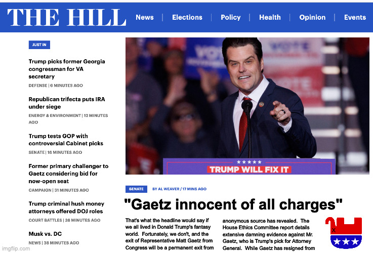 Something Trump can't fix. | That's what the headline would say if
we all lived in Donald Trump's fantasy
world.  Fortunately, we don't, and the 
exit of Representative Matt Gaetz from
Congress will be a permanent exit from; "Gaetz innocent of all charges"; anonymous source has revealed.  The
House Ethics Committee report details
extensive damning evidence against Mr.
Gaetz, who is Trump's pick for Attorney
General.  While Gaetz has resigned from; X | image tagged in memes,matt gaetz | made w/ Imgflip meme maker