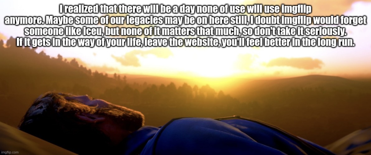 Arthur Morgan Dies | I realized that there will be a day none of use will use imgflip anymore. Maybe some of our legacies may be on here still, I doubt imgflip would forget someone like Iceu, but none of it matters that much, so don't take it seriously. If it gets in the way of your life, leave the website, you'll feel better in the long run. | image tagged in arthur morgan dies | made w/ Imgflip meme maker