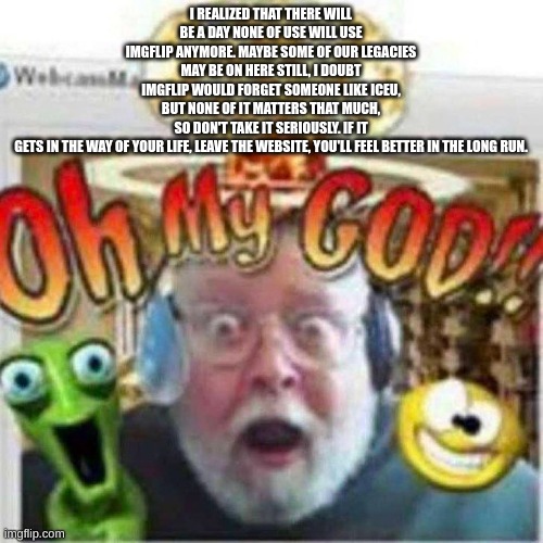 Oh My GOD!! | I REALIZED THAT THERE WILL BE A DAY NONE OF USE WILL USE IMGFLIP ANYMORE. MAYBE SOME OF OUR LEGACIES MAY BE ON HERE STILL, I DOUBT IMGFLIP W | image tagged in oh my god | made w/ Imgflip meme maker