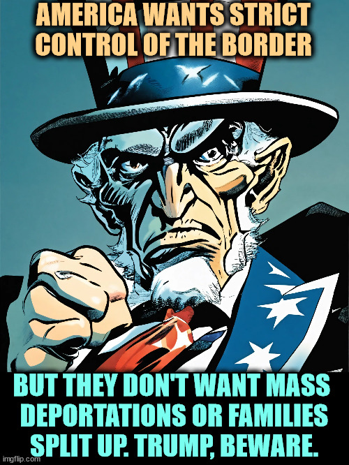 AMERICA WANTS STRICT CONTROL OF THE BORDER; BUT THEY DON'T WANT MASS 
DEPORTATIONS OR FAMILIES SPLIT UP. TRUMP, BEWARE. | image tagged in uncle sam,secure the border,mass deportation,families,trump,overreach | made w/ Imgflip meme maker