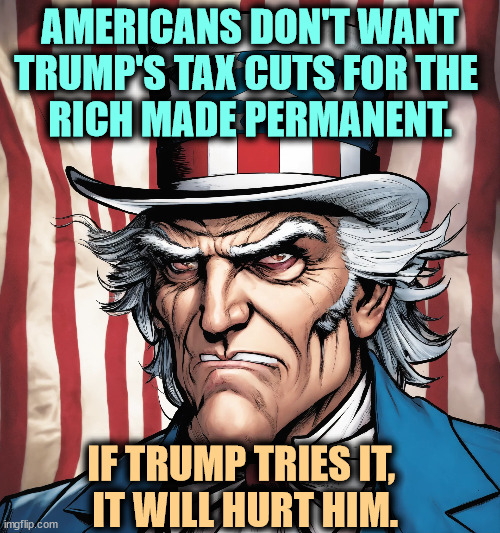 AMERICANS DON'T WANT TRUMP'S TAX CUTS FOR THE 
RICH MADE PERMANENT. IF TRUMP TRIES IT, 
IT WILL HURT HIM. | image tagged in trump,tax cuts for the rich,americans,hate | made w/ Imgflip meme maker