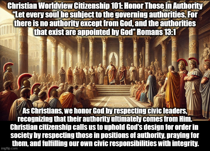 Honor Those In Authority | Christian Worldview Citizenship 101: Honor Those in Authority
“Let every soul be subject to the governing authorities. For
there is no authority except from God, and the authorities
that exist are appointed by God” Romans 13:1; As Christians, we honor God by respecting civic leaders,
recognizing that their authority ultimately comes from Him. Christian citizenship calls us to uphold God’s design for order in 
society by respecting those in positions of authority, praying for
 them, and fulfilling our own civic responsibilities with integrity. | image tagged in christians christianity,government,respect,god religion universe | made w/ Imgflip meme maker