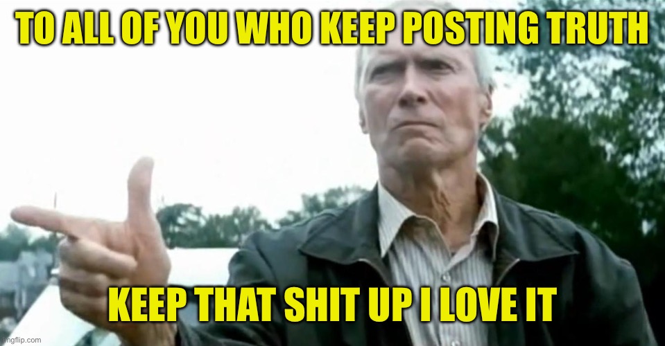 Clint Eastwood Gran Torino | TO ALL OF YOU WHO KEEP POSTING TRUTH; KEEP THAT SHIT UP I LOVE IT | image tagged in clint eastwood gran torino,maga | made w/ Imgflip meme maker