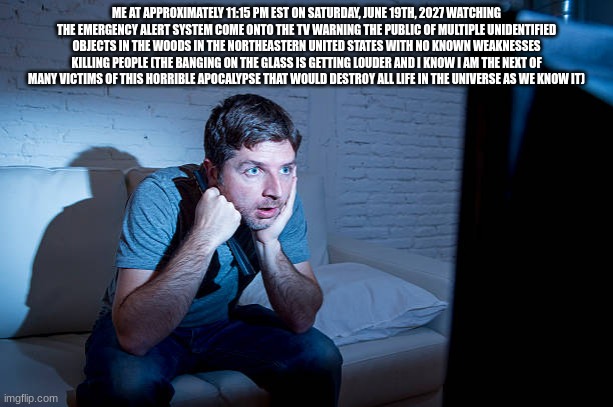 ME AT APPROXIMATELY 11:15 PM EST ON SATURDAY, JUNE 19TH, 2027 WATCHING THE EMERGENCY ALERT SYSTEM COME ONTO THE TV WARNING THE PUBLIC OF MULTIPLE UNIDENTIFIED OBJECTS IN THE WOODS IN THE NORTHEASTERN UNITED STATES WITH NO KNOWN WEAKNESSES KILLING PEOPLE (THE BANGING ON THE GLASS IS GETTING LOUDER AND I KNOW I AM THE NEXT OF MANY VICTIMS OF THIS HORRIBLE APOCALYPSE THAT WOULD DESTROY ALL LIFE IN THE UNIVERSE AS WE KNOW IT) | image tagged in gifs,memes,funny,shitpost,surreal,horror | made w/ Imgflip meme maker