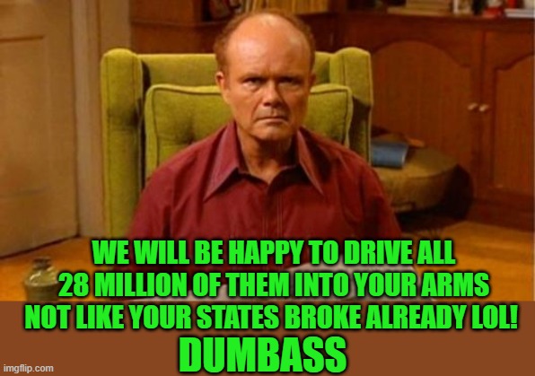 Red Forman Dumbass | WE WILL BE HAPPY TO DRIVE ALL 28 MILLION OF THEM INTO YOUR ARMS NOT LIKE YOUR STATES BROKE ALREADY LOL! DUMBASS | image tagged in red forman dumbass | made w/ Imgflip meme maker