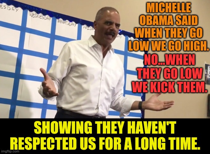 Remember This By Eric Holder...Showing They Haven't Respected Us For A Long Time | MICHELLE OBAMA SAID WHEN THEY GO LOW WE GO HIGH. NO...WHEN THEY GO LOW WE KICK THEM. SHOWING THEY HAVEN'T RESPECTED US FOR A LONG TIME. | image tagged in memes,politics,obama,don't,respect,republicans | made w/ Imgflip meme maker