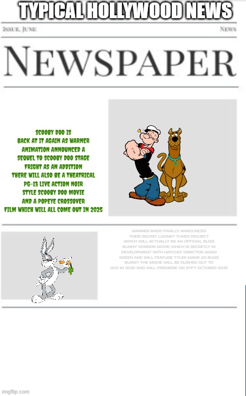 typical hollywood news volume 174 | TYPICAL HOLLYWOOD NEWS; SCOOBY DOO IS BACK AT IT AGAIN AS WARNER ANIMATION ANNOUNCED A SEQUEL TO SCOOBY DOO STAGE FRIGHT AS AN ADDITION THERE WILL ALSO BE A THEATRICAL PG-13 LIVE ACTION NOIR STYLE SCOOBY DOO MOVIE AND A POPEYE CROSSOVER FILM WHICH WILL ALL COME OUT IN 2025; WARNER BROS FINALLY ANNOUNCED THEIR SECRET LOONEY TUNES PROJECT WHICH WILL ACTUALLY BE AN OFFICIAL BUGS BUNNY HORROR MOVIE WHICH IS SECRETLY IN DEVELOPMENT WITH HATCHET DIRECTOR ADAM GREEN AND WILL FEATURE TYLER MANE AS BUGS BUNNY THE MOVIE WILL BE RUSHED OUT TO DVD IN 2025 AND WILL PREMIERE ON SYFY OCTOBER 2025 | image tagged in blank newspaper,hollywood,prediction,fake,warner bros discovery | made w/ Imgflip meme maker