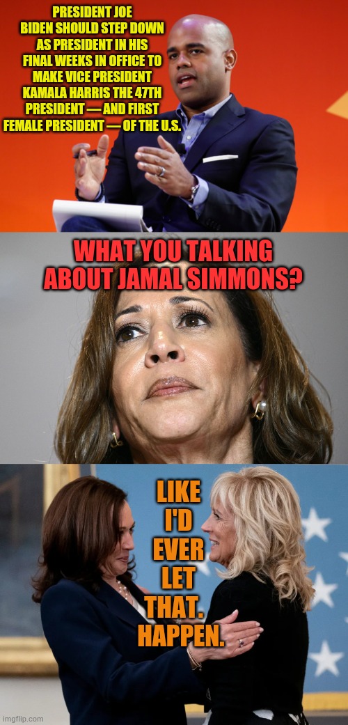 Another Crazy Idea...Who Thinks This Is The Way It Went Down? | PRESIDENT JOE BIDEN SHOULD STEP DOWN AS PRESIDENT IN HIS FINAL WEEKS IN OFFICE TO MAKE VICE PRESIDENT KAMALA HARRIS THE 47TH PRESIDENT — AND FIRST FEMALE PRESIDENT — OF THE U.S. WHAT YOU TALKING ABOUT JAMAL SIMMONS? LIKE I'D EVER LET THAT.    HAPPEN. | image tagged in memes,politics,kamala harris,president,first lady,its not going to happen | made w/ Imgflip meme maker