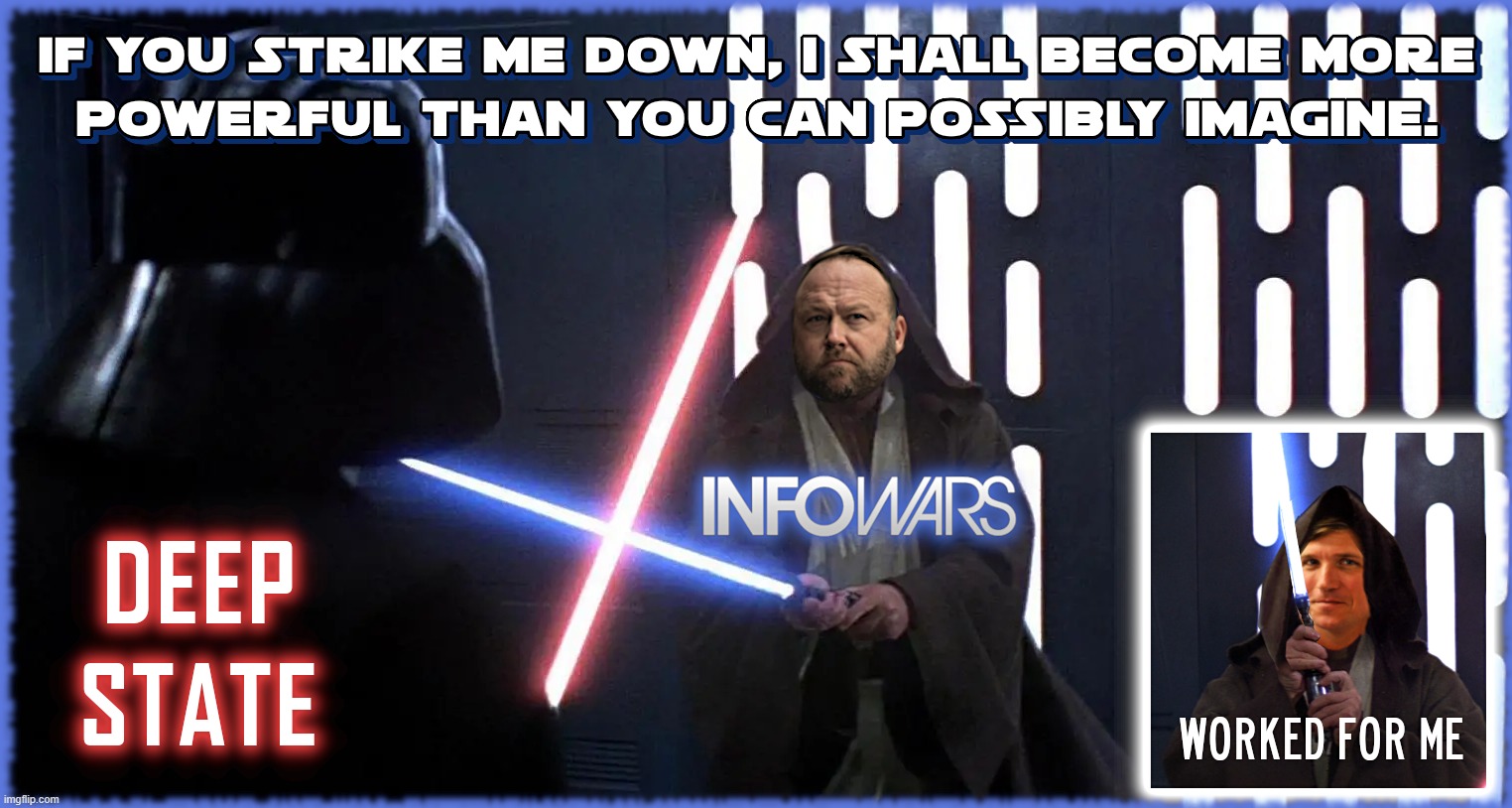 IF STRUCK DOWN... | IF YOU STRIKE ME DOWN, I SHALL BECOME MORE POWERFUL THAN YOU CAN POSSIBLY IMAGEINE. DEEP STATE
INFOWARS
WORKED FOR ME
STAR WARS TUCKER CARLSON ALEX JONES | image tagged in star wars,alex jones,tucker carlson,infowars,deep state,powerful | made w/ Imgflip meme maker