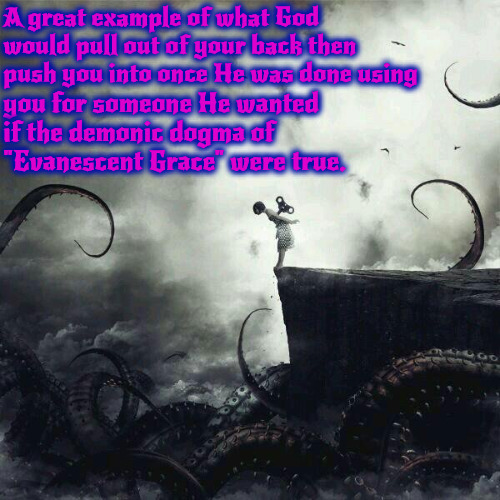 If It Were True | A great example of what God would pull out of your back then push you into once He was done using; you for someone He wanted if the demonic dogma of "Evanescent Grace" were true. | image tagged in calvinism,arminian,demonic dogma,heretical ghoulish doctrine,molinism,reformed theology subtle heresy | made w/ Imgflip meme maker