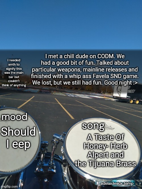 You don't know how much fun COD is with good people on vc. Actually, some really chill people. | I met a chill dude on CODM. We had a good bit of fun. Talked about particular weapons, mainline releases and finished with a whip ass Favela SND game. We lost, but we still had fun. Good night :>; Should I eep; A Taste Of Honey- Herb Alpert and the Tijuana Brass | image tagged in adelaideaux temp mk iv | made w/ Imgflip meme maker