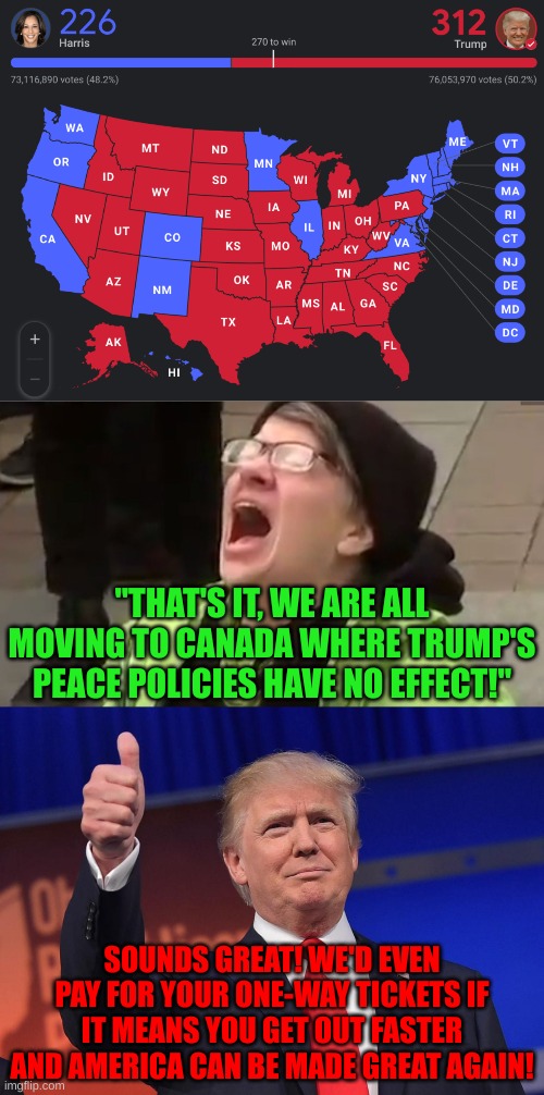 May God bless America under this new era of prosperity! | "THAT'S IT, WE ARE ALL MOVING TO CANADA WHERE TRUMP'S PEACE POLICIES HAVE NO EFFECT!"; SOUNDS GREAT! WE'D EVEN PAY FOR YOUR ONE-WAY TICKETS IF IT MEANS YOU GET OUT FASTER AND AMERICA CAN BE MADE GREAT AGAIN! | image tagged in screaming liberal,donald trump,election 2024 | made w/ Imgflip meme maker