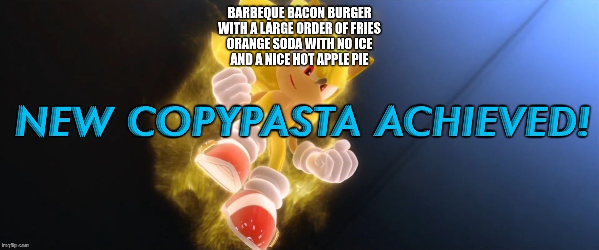 New Copypasta Achieved | BARBEQUE BACON BURGER
WITH A LARGE ORDER OF FRIES
ORANGE SODA WITH NO ICE
AND A NICE HOT APPLE PIE | image tagged in new copypasta achieved | made w/ Imgflip meme maker