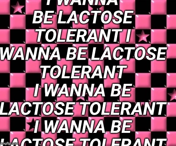 I WANNA BE LACTOSE TOLERANT I WANNA BE LACTOSE TOLERANT I WANNA BE LACTOSE TOLERANT I WANNA BE LACTOSE TOLERANT | made w/ Imgflip meme maker