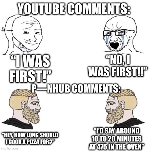 People who comment on the hub are generally better | YOUTUBE COMMENTS:; “I WAS FIRST!”; “NO, I WAS FIRST!!”; P—NHUB COMMENTS:; “HEY, HOW LONG SHOULD I COOK A PIZZA FOR?”; “I’D SAY AROUND 10 TO 20 MINUTES AT 475 IN THE OVEN” | image tagged in chad we know | made w/ Imgflip meme maker