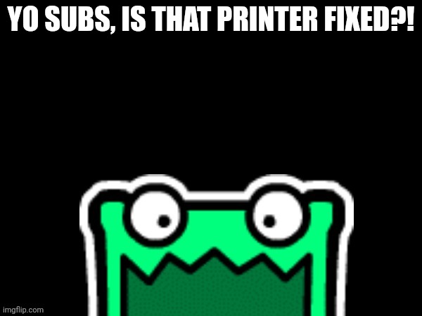 Black square with a mulpan | YO SUBS, IS THAT PRINTER FIXED?! | image tagged in black square with a mulpan | made w/ Imgflip meme maker