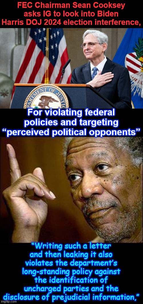 More proof of election interference by Biden Harris regime | FEC Chairman Sean Cooksey asks IG to look into Biden Harris DOJ 2024 election interference, For violating federal policies and targeting “perceived political opponents”; “Writing such a letter and then leaking it also violates the department’s long-standing policy against the identification of uncharged parties and the disclosure of prejudicial information,” | image tagged in fec,asks ig,to investigate,election interference by biden harris doj | made w/ Imgflip meme maker