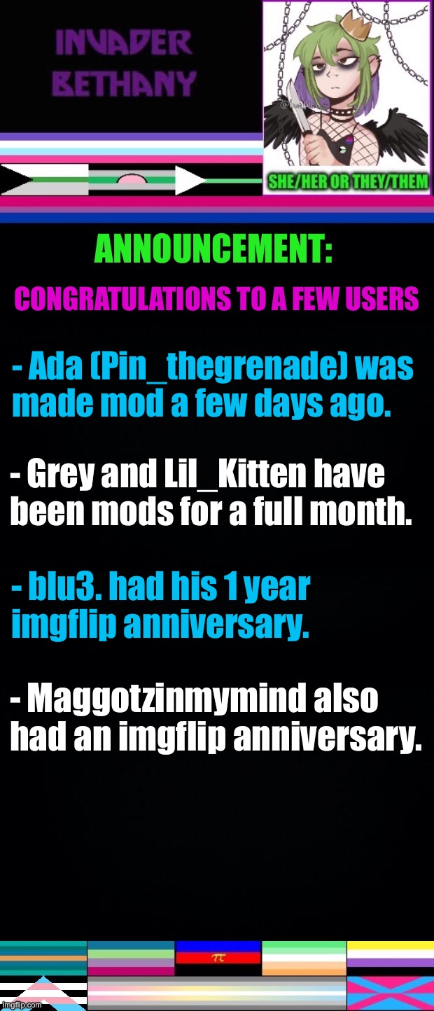 Congratulations to a few users | CONGRATULATIONS TO A FEW USERS; - Ada (Pin_thegrenade) was 
made mod a few days ago. - Grey and Lil_Kitten have been mods for a full month. - blu3. had his 1 year 
imgflip anniversary. - Maggotzinmymind also had an imgflip anniversary. | image tagged in announcement,update,lgbtq,mods,imgflip mods,imgflip anniversary | made w/ Imgflip meme maker